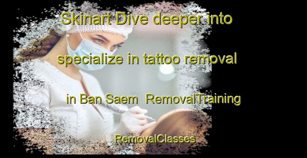 Skinart Dive deeper into specialize in tattoo removal in Ban Saem | RemovalTraining | RemovalClasses | SkinartTraining-Thailand