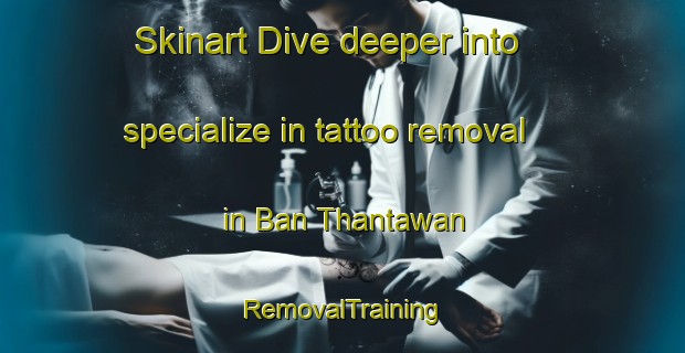 Skinart Dive deeper into specialize in tattoo removal in Ban Thantawan | RemovalTraining | RemovalClasses | SkinartTraining-Thailand