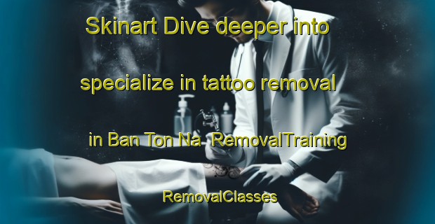 Skinart Dive deeper into specialize in tattoo removal in Ban Ton Na | RemovalTraining | RemovalClasses | SkinartTraining-Thailand