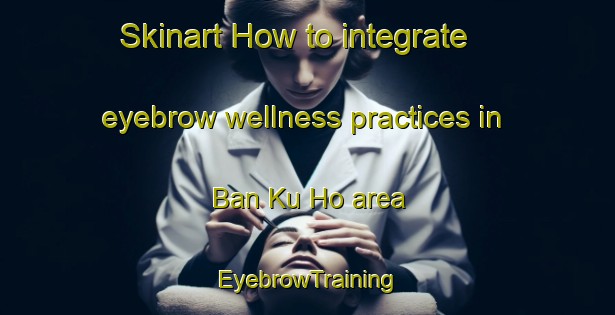 Skinart How to integrate eyebrow wellness practices in Ban Ku Ho area | EyebrowTraining | EyebrowClasses | SkinartTraining-Thailand