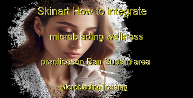 Skinart How to integrate microblading wellness practices in Ban Sueam area | MicrobladingTraining | MicrobladingClasses | SkinartTraining-Thailand