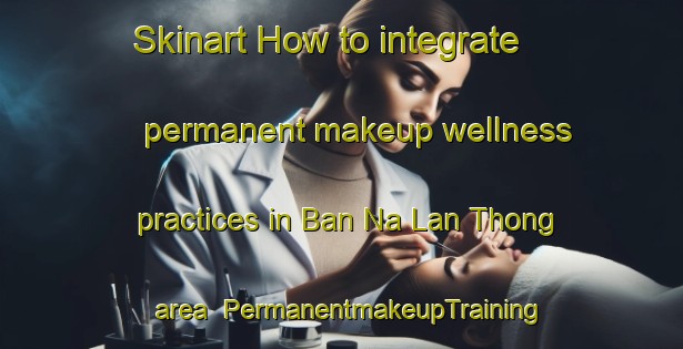 Skinart How to integrate permanent makeup wellness practices in Ban Na Lan Thong area | PermanentmakeupTraining | PermanentmakeupClasses | SkinartTraining-Thailand