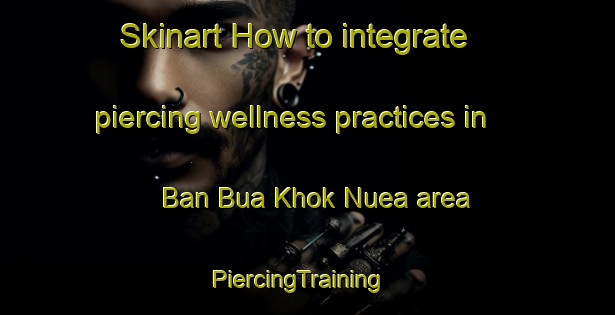 Skinart How to integrate piercing wellness practices in Ban Bua Khok Nuea area | PiercingTraining | PiercingClasses | SkinartTraining-Thailand