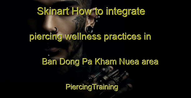 Skinart How to integrate piercing wellness practices in Ban Dong Pa Kham Nuea area | PiercingTraining | PiercingClasses | SkinartTraining-Thailand