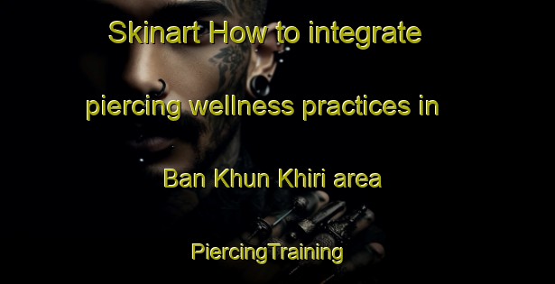Skinart How to integrate piercing wellness practices in Ban Khun Khiri area | PiercingTraining | PiercingClasses | SkinartTraining-Thailand