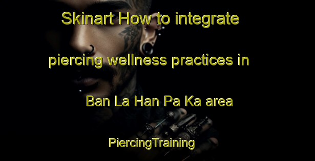 Skinart How to integrate piercing wellness practices in Ban La Han Pa Ka area | PiercingTraining | PiercingClasses | SkinartTraining-Thailand