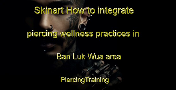 Skinart How to integrate piercing wellness practices in Ban Luk Wua area | PiercingTraining | PiercingClasses | SkinartTraining-Thailand