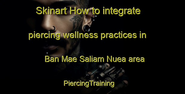 Skinart How to integrate piercing wellness practices in Ban Mae Saliam Nuea area | PiercingTraining | PiercingClasses | SkinartTraining-Thailand