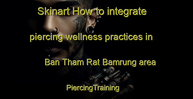 Skinart How to integrate piercing wellness practices in Ban Tham Rat Bamrung area | PiercingTraining | PiercingClasses | SkinartTraining-Thailand