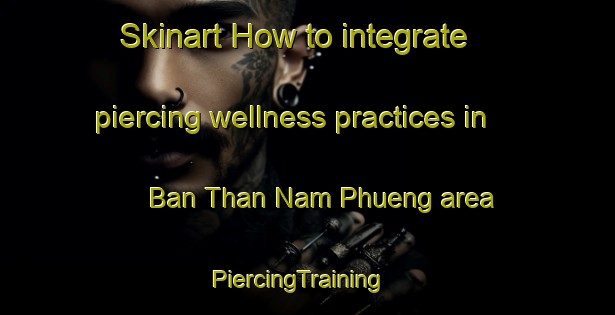 Skinart How to integrate piercing wellness practices in Ban Than Nam Phueng area | PiercingTraining | PiercingClasses | SkinartTraining-Thailand