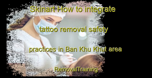 Skinart How to integrate tattoo removal safety practices in Ban Khu Khut area | RemovalTraining | RemovalClasses | SkinartTraining-Thailand