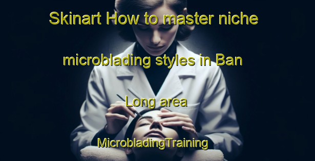 Skinart How to master niche microblading styles in Ban Long area | MicrobladingTraining | MicrobladingClasses | SkinartTraining-Thailand