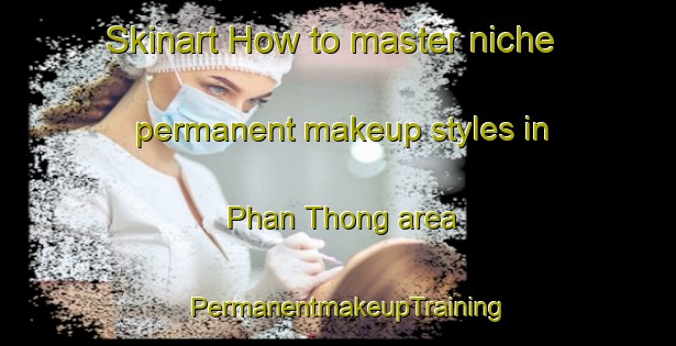 Skinart How to master niche permanent makeup styles in Phan Thong area | PermanentmakeupTraining | PermanentmakeupClasses | SkinartTraining-Thailand