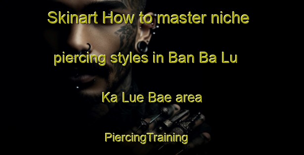 Skinart How to master niche piercing styles in Ban Ba Lu Ka Lue Bae area | PiercingTraining | PiercingClasses | SkinartTraining-Thailand