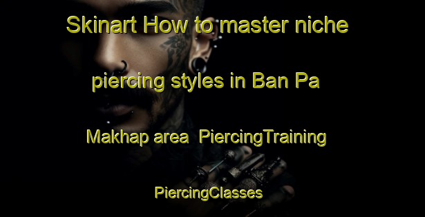 Skinart How to master niche piercing styles in Ban Pa Makhap area | PiercingTraining | PiercingClasses | SkinartTraining-Thailand