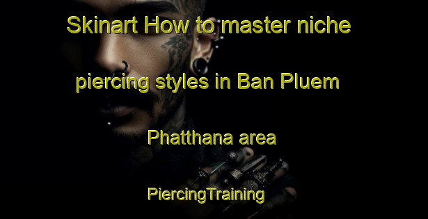 Skinart How to master niche piercing styles in Ban Pluem Phatthana area | PiercingTraining | PiercingClasses | SkinartTraining-Thailand