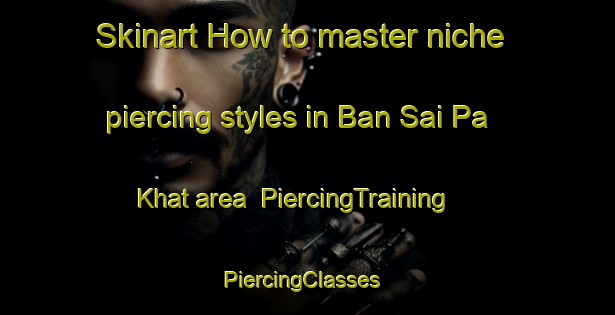 Skinart How to master niche piercing styles in Ban Sai Pa Khat area | PiercingTraining | PiercingClasses | SkinartTraining-Thailand