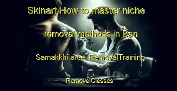 Skinart How to master niche removal methods in Ban Samakkhi area | RemovalTraining | RemovalClasses | SkinartTraining-Thailand