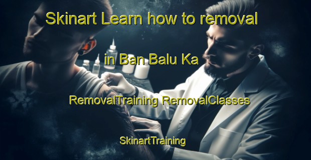 Skinart Learn how to removal in Ban Balu Ka | #RemovalTraining #RemovalClasses #SkinartTraining-Thailand