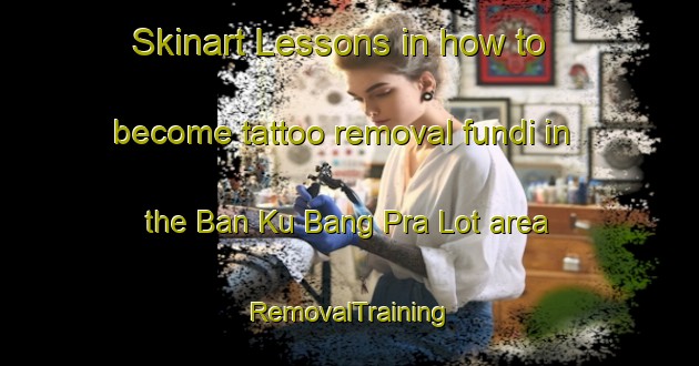 Skinart Lessons in how to become tattoo removal fundi in the Ban Ku Bang Pra Lot area | RemovalTraining | RemovalClasses | SkinartTraining-Thailand