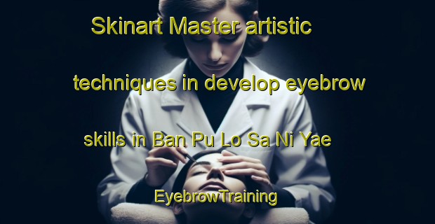 Skinart Master artistic techniques in develop eyebrow skills in Ban Pu Lo Sa Ni Yae | EyebrowTraining | EyebrowClasses | SkinartTraining-Thailand