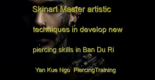 Skinart Master artistic techniques in develop new piercing skills in Ban Du Ri Yan Kue Ngo | PiercingTraining | PiercingClasses | SkinartTraining-Thailand