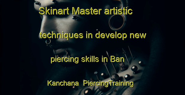 Skinart Master artistic techniques in develop new piercing skills in Ban Kanchana | PiercingTraining | PiercingClasses | SkinartTraining-Thailand