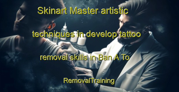 Skinart Master artistic techniques in develop tattoo removal skills in Ban A To | RemovalTraining | RemovalClasses | SkinartTraining-Thailand