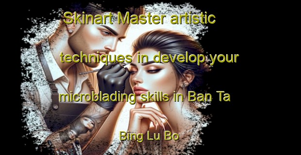Skinart Master artistic techniques in develop your microblading skills in Ban Ta Bing Lu Bo | MicrobladingTraining | MicrobladingClasses | SkinartTraining-Thailand