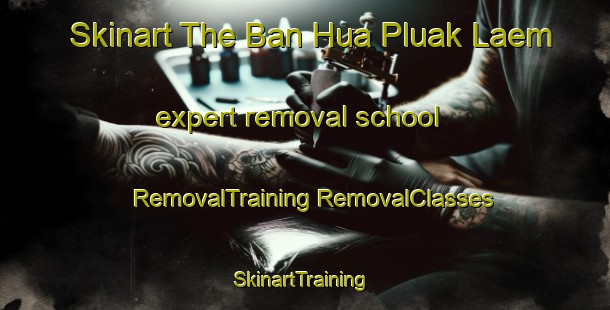 Skinart The Ban Hua Pluak Laem expert removal school | #RemovalTraining #RemovalClasses #SkinartTraining-Thailand